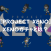 【PROJECT XENO（プロジェクト・ゼノ）】XENOガチャとは？